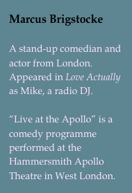 Marcus Brigstocke

A stand-up comedian and actor from London. Appeared in Love Actually as Mike, a radio DJ. 
“Live at the Apollo” is a comedy programme performed at the Hammersmith Apollo Theatre in West London.