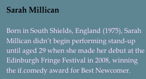 Sarah Millican

Born in South Shields, England (1975), Sarah Millican didn’t begin performing stand-up until aged 29 when she made her debut at the Edinburgh Fringe Festival in 2008, winning the if.comedy award for Best Newcomer.