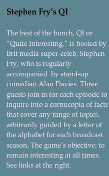 Stephen Fry’s QI

The best of the bunch, QI or “Quite Interesting,” is hosted by Brit media super-celeb, Stephen Fry, who is regularly accompanied  by stand-up comedian Alan Davies. Three guests join in for each episode to inquire into a cornucopia of facts that cover any range of topics, arbitrarily guided by a letter of the alphabet for each broadcast season. The game’s objective: to remain interesting at all times. See links at the right.