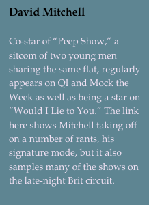 David Mitchell

Co-star of “Peep Show,” a sitcom of two young men sharing the same flat, regularly appears on QI and Mock the Week as well as being a star on “Would I Lie to You.” The link here shows Mitchell taking off on a number of rants, his signature mode, but it also samples many of the shows on the late-night Brit circuit.