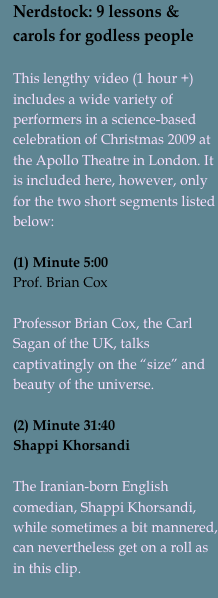 Nerdstock: 9 lessons & carols for godless people

This lengthy video (1 hour +) includes a wide variety of performers in a science-based celebration of Christmas 2009 at the Apollo Theatre in London. It is included here, however, only for the two short segments listed below:

(1) Minute 5:00
Prof. Brian CoxProfessor Brian Cox, the Carl Sagan of the UK, talks captivatingly on the “size” and beauty of the universe.(2) Minute 31:40Shappi KhorsandiThe Iranian-born English comedian, Shappi Khorsandi, while sometimes a bit mannered, can nevertheless get on a roll as in this clip.